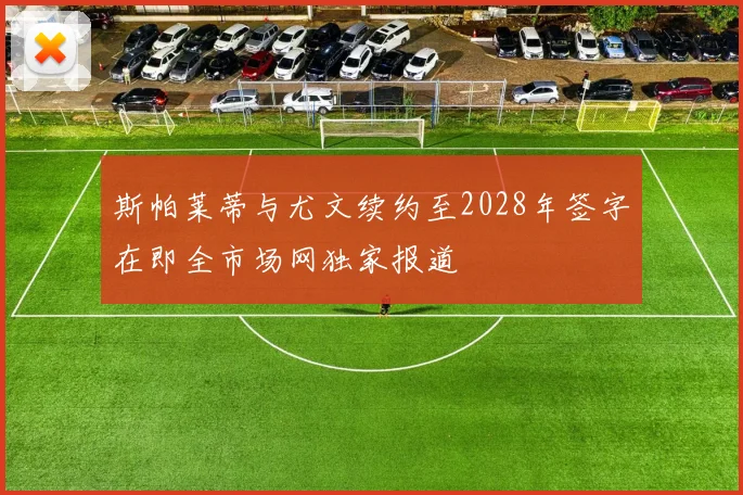 斯帕莱蒂与尤文续约至2028年签字在即全市场网独家报道
