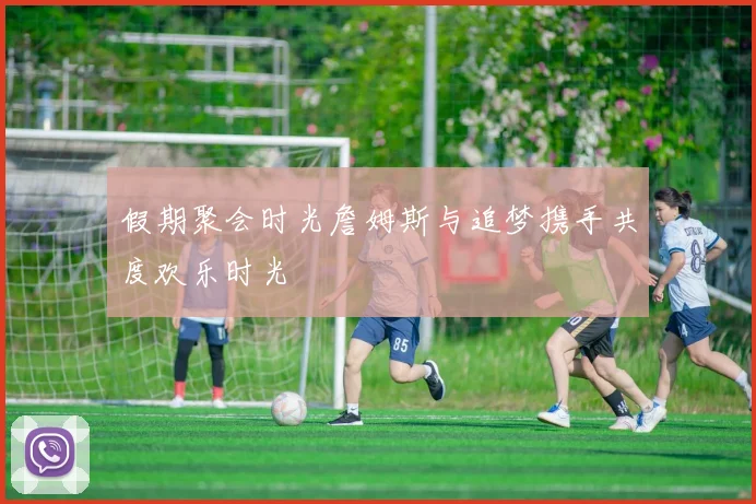 假期聚会时光詹姆斯与追梦携手共度欢乐时光