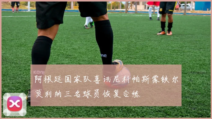 阿根廷国家队喜讯尼科帕斯蒙铁尔莫利纳三名球员恢复合练