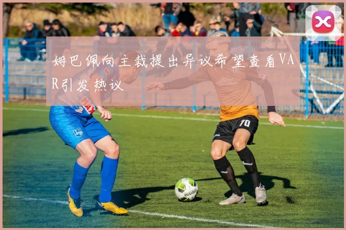 姆巴佩向主裁提出异议希望查看VAR引发热议