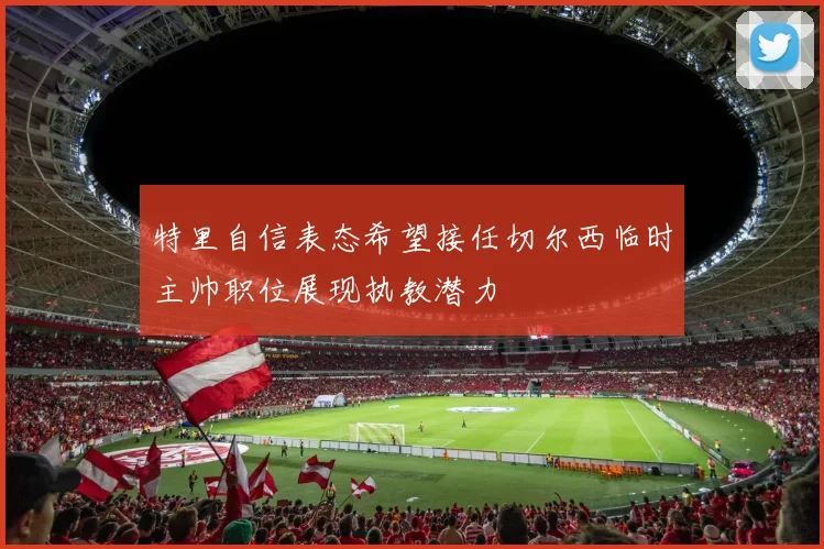 特里自信表态希望接任切尔西临时主帅职位展现执教潜力