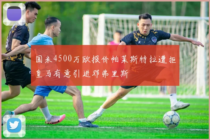 国米4500万欧报价帕莱斯特拉遭拒皇马有意引进邓弗里斯