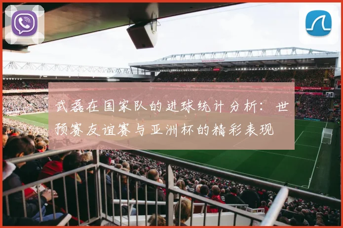 武磊在国家队的进球统计分析：世预赛友谊赛与亚洲杯的精彩表现