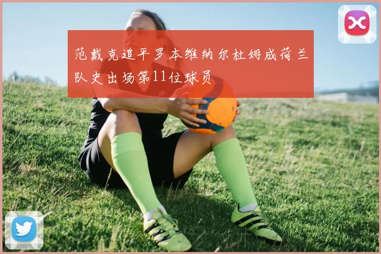 范戴克追平罗本维纳尔杜姆成荷兰队史出场第11位球员