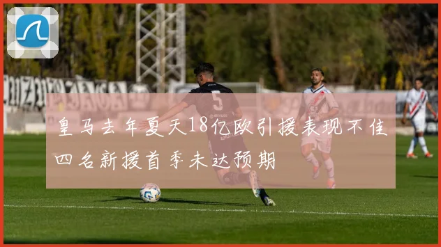 皇马去年夏天18亿欧引援表现不佳四名新援首季未达预期