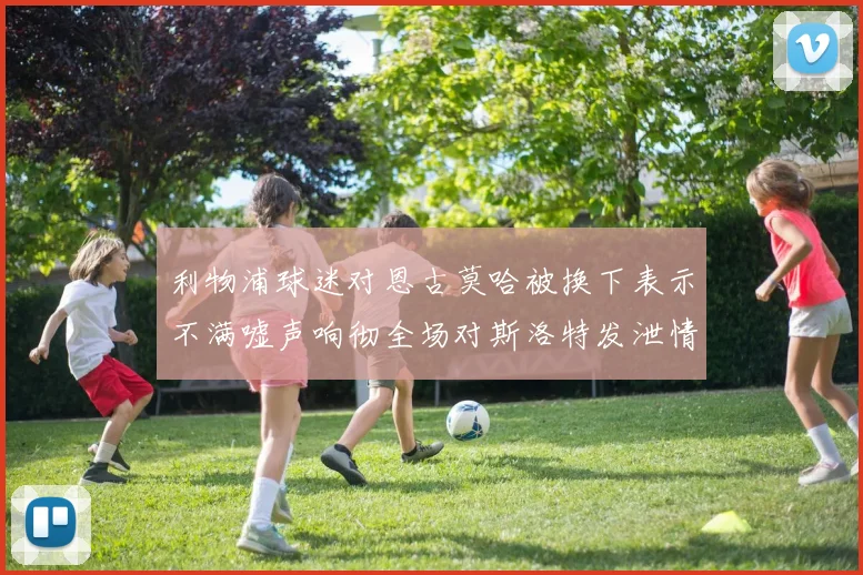 利物浦球迷对恩古莫哈被换下表示不满嘘声响彻全场对斯洛特发泄情绪