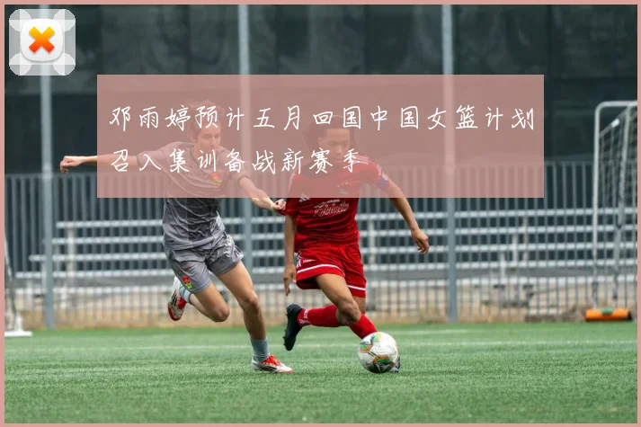 邓雨婷预计五月回国中国女篮计划召入集训备战新赛季