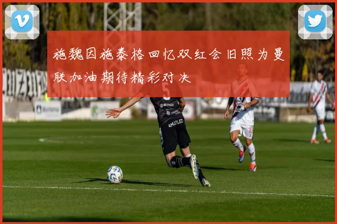 施魏因施泰格回忆双红会旧照为曼联加油期待精彩对决