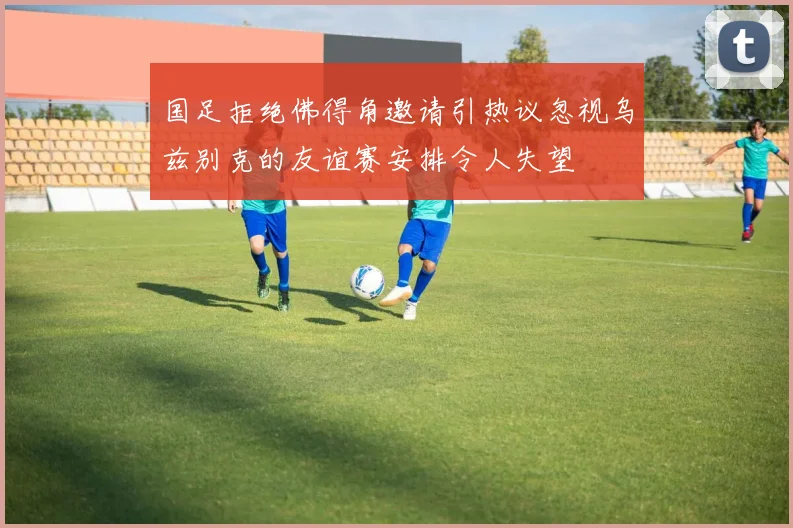 国足拒绝佛得角邀请引热议忽视乌兹别克的友谊赛安排令人失望