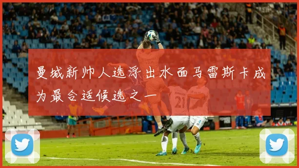 曼城新帅人选浮出水面马雷斯卡成为最合适候选之一