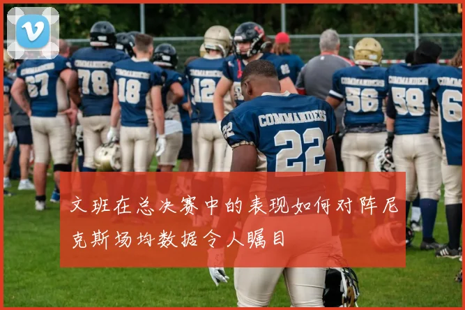 文班在总决赛中的表现如何对阵尼克斯场均数据令人瞩目