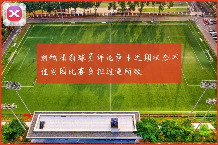 利物浦前球员评论萨卡近期状态不佳或因比赛负担过重所致