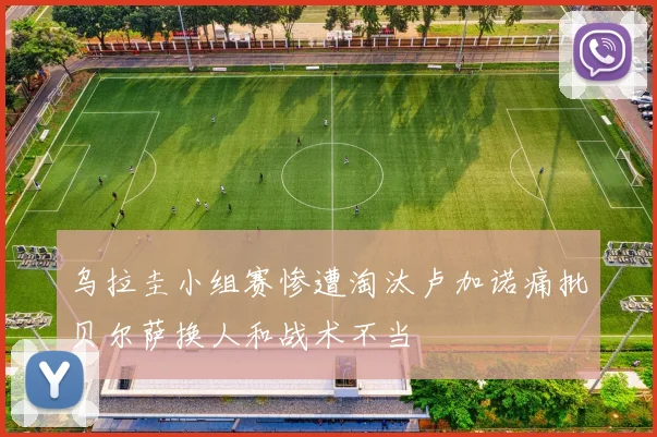乌拉圭小组赛惨遭淘汰卢加诺痛批贝尔萨换人和战术不当