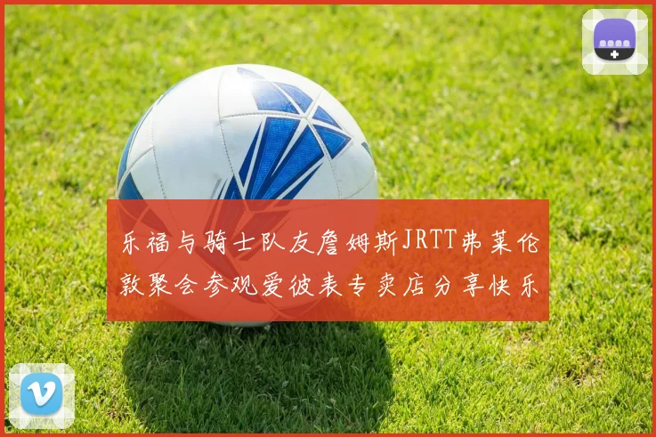 乐福与骑士队友詹姆斯JRTT弗莱伦敦聚会参观爱彼表专卖店分享快乐时光