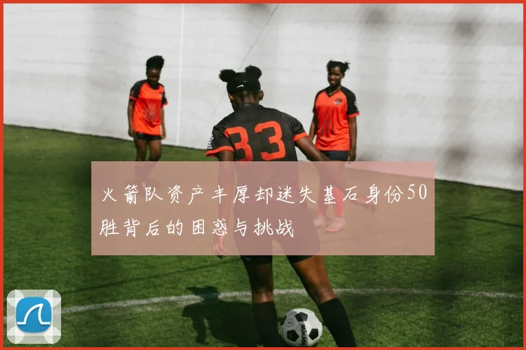 火箭队资产丰厚却迷失基石身份50胜背后的困惑与挑战