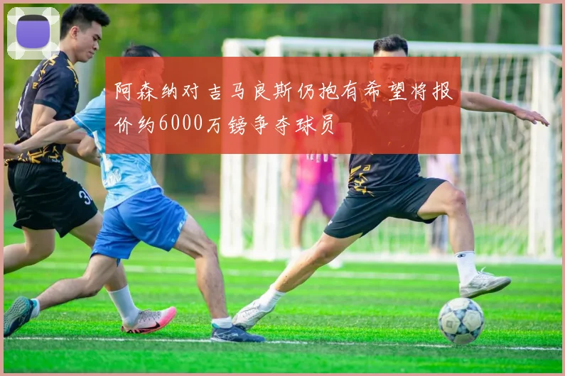 阿森纳对吉马良斯仍抱有希望将报价约6000万镑争夺球员