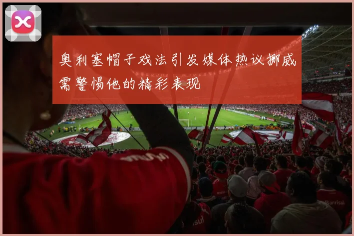 奥利塞帽子戏法引发媒体热议挪威需警惕他的精彩表现