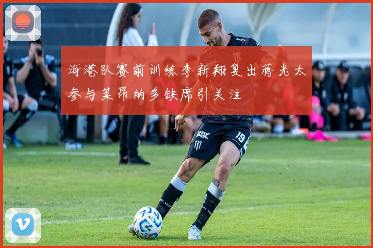海港队赛前训练李新翔复出蒋光太参与莱昂纳多缺席引关注
