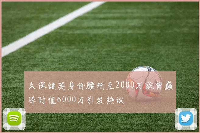久保健英身价腰斩至2000万欧曾巅峰时值6000万引发热议