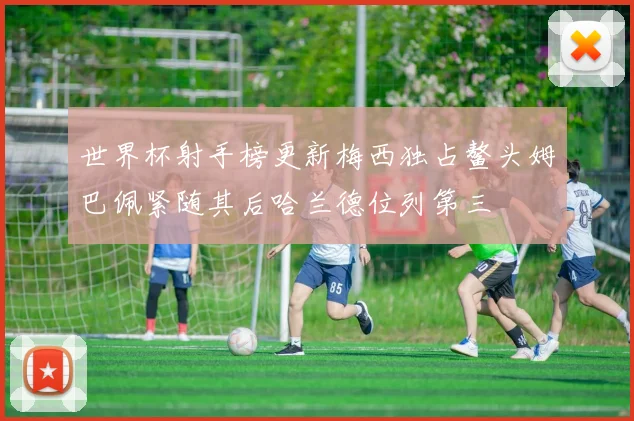 世界杯射手榜更新梅西独占鳌头姆巴佩紧随其后哈兰德位列第三