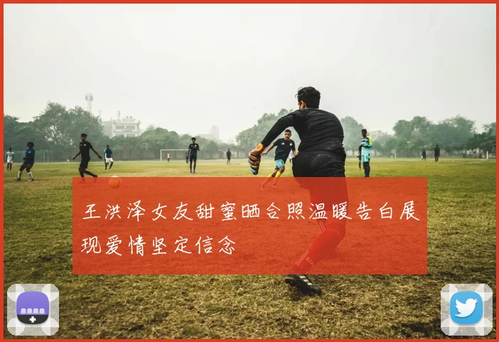 王洪泽女友甜蜜晒合照温暖告白展现爱情坚定信念