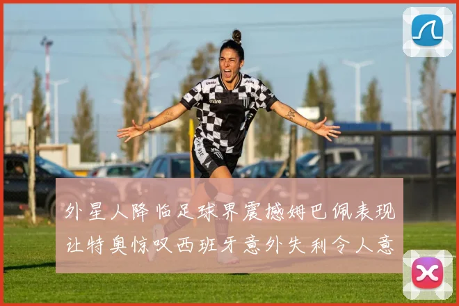 外星人降临足球界震撼姆巴佩表现让特奥惊叹西班牙意外失利令人意外