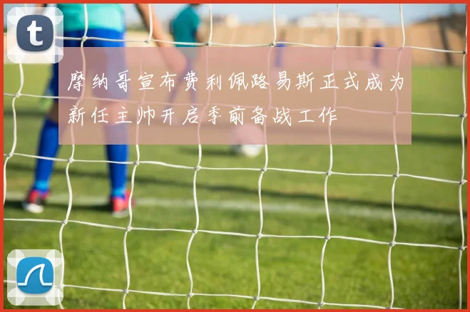 摩纳哥宣布费利佩路易斯正式成为新任主帅开启季前备战工作