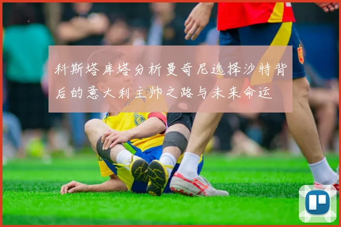 科斯塔库塔分析曼奇尼选择沙特背后的意大利主帅之路与未来命运