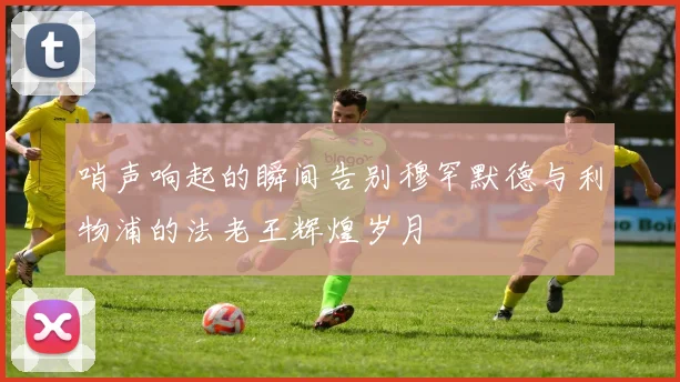 哨声响起的瞬间告别穆罕默德与利物浦的法老王辉煌岁月