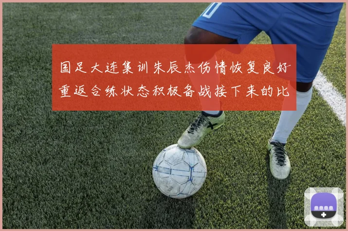国足大连集训朱辰杰伤情恢复良好重返合练状态积极备战接下来的比赛